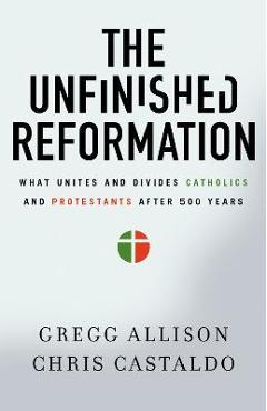 The Unfinished Reformation: What Unites and Divides Catholics and Protestants After 500 Years - Gregg Allison