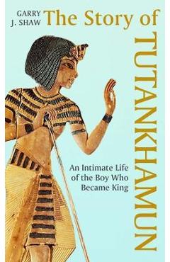 The Story of Tutankhamun: An Intimate Life of the Boy Who Became King - Garry J. Shaw