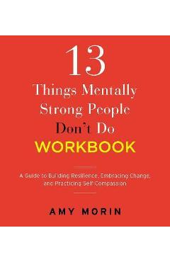 13 Things Mentally Strong People Don\'t Do Workbook: A Guide to Building Resilience, Embracing Change, and Practicing Self-Compassion - Amy Morin