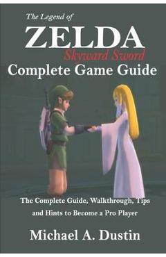 The Legend of Zelda Skyward Sword Complete Game Guide: The Complete Guide, Walkthrough, Tips and Hints to Become a Pro Player - Michael A. Dustin