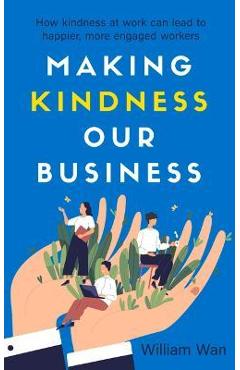 Making Kindness Our Business: How Kindness at Work Can Lead to Happier, More Engaged Workers - William Wan