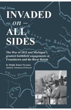 Invaded on All Sides: The War of 1812 and Michigan\'s greatest battlefield engagements at Frenchtown and the River Raisin - Ralph James Naveaux