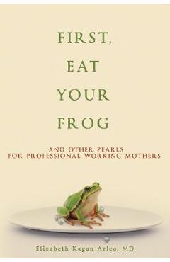 First, Eat Your Frog: And Other Pearls for Professional Working Mothers - Elizabeth Kagan Arleo