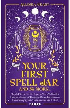 Your First Spell Jar (and 59 more...): Magickal Recipes For The Beginner Witch To Manifest Protection, Prosperity, Happiness, Money, Power, Success &