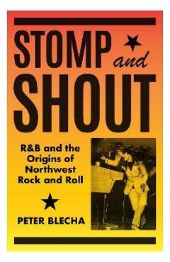 Stomp and Shout: R&B and the Origins of Northwest Rock and Roll - Peter Blecha