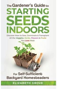 The Gardener\'s Guide to Starting Seeds Indoors: Discover How to Sow, Germinate, & Transplant All The Veggies, Herbs, Flowers & Fruits You Love Most - Elizabeth Grove