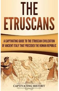 The Etruscans: A Captivating Guide to the Etruscan Civilization of Ancient Italy That Preceded the Roman Republic - Captivating History