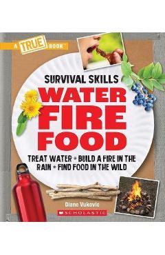 Water, Fire, Food (a True Book: Survival Skills): Treat Water, Build a Fire in the Rain, Find Food in the Wild - Diane Vukovic