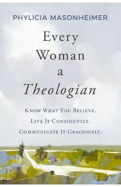 Every Woman a Theologian: Know What You Believe. Live It Confidently. Communicate It Graciously. - Phylicia Masonheimer