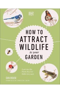 How to Attract Wildlife to Your Garden: Foods They Like, Plants They Love, Shelter They Need - Dan Rouse