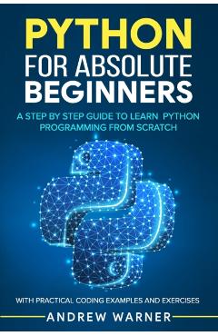 Python for Absolute Beginners: A Step by Step Guide to Learn Python Programming from Scratch, with Practical Coding Examples and Exercises - Andrew Warner