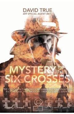 Mystery of the Six Crosses: The Explosion That Killed Six Kansas City Firefighters and the Case That Brought Their Killers to Justice - Cavid True