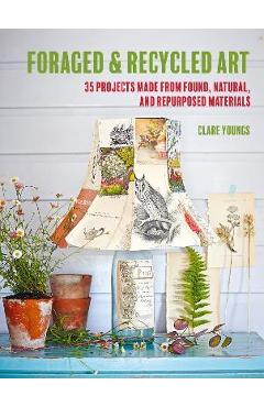 Foraged and Recycled Art: 35 Projects Made from Found, Natural, and Repurposed Materials - Clare Youngs