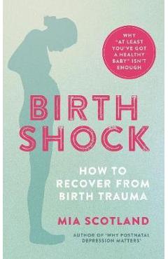 Birth Shock: How to Recover from Birth Trauma - Why \'at Least You\'ve Got a Healthy Baby\' Isn\'t Enough - Mia Scotland