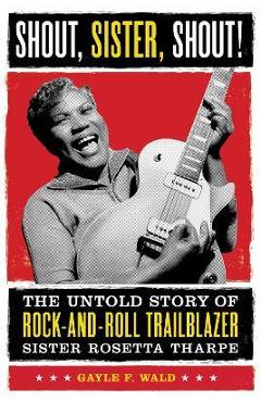 Shout, Sister, Shout!: The Untold Story of Rock-And-Roll Trailblazer Sister Rosetta Tharpe - Gayle F. Wald