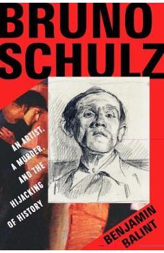 Bruno Schulz: An Artist, a Murder, and the Hijacking of History - Benjamin Balint