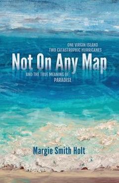 Not On Any Map: One Virgin Island, Two Catastrophic Hurricanes, and the True Meaning of Paradise - Margie Smith Holt