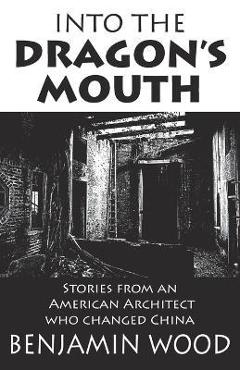 Into The Dragon's Mouth: Stories from an American Architect who changed China - Benjamin Wood