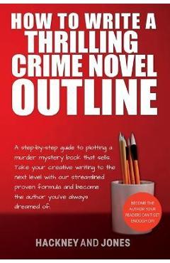 How To Write A Thrilling Crime Novel Outline: A Step-By-Step Guide To Plotting A Murder Mystery Book That Sells. Take Your Creative Writing To The Nex