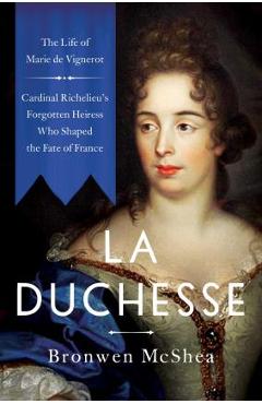 La Duchesse: The Life of Marie de Vignerot--Cardinal Richelieu\'s Forgotten Heiress Who Shaped the Fate of France - Bronwen Mcshea
