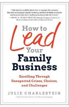 How to Lead Your Family Business: Excelling Through Unexpected Crises, Choices, and Challenges - Julie Charlestein