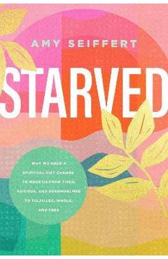 Starved: Why We Need a Spiritual Diet Change to Move Us from Tired, Anxious, and Overwhelmed to Fulfilled, Whole, and Free - Amy Seiffert