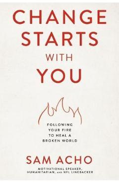 Change Starts with You: Following Your Fire to Heal a Broken World - Sam Acho