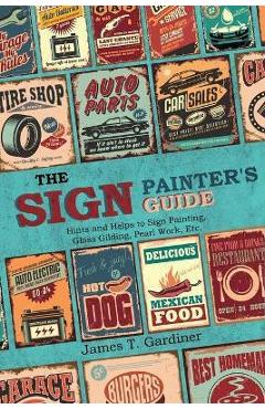 The Sign Painter\'s Guide, or Hints and Helps to Sign Painting, Glass Gilding, Pearl Work, Etc.: Containing Also Many Valuable Receipts and Methods, an - James T. Gardiner