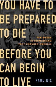 You Have to Be Prepared to Die Before You Can Begin to Live: Ten Weeks in Birmingham That Changed America - Paul Kix