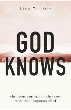 God Knows: When Your Worries and Whys Need More Than Temporary Relief - Lisa Whittle