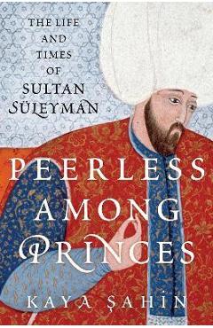 Peerless Among Princes: The Life and Times of Sultan Süleyman - Kaya Sahin