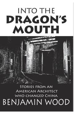 Into The Dragon\'s Mouth: Stories from an American Architect who changed China - Benjamin Wood