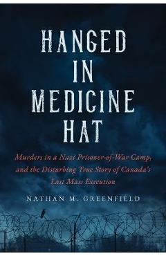 Hanged in Medicine Hat: Murders in a Nazi Prisoner-Of-War Camp, and the Disturbing True Story of Canada\'s Last Mass Execution - Nathan Greenfield