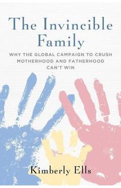 The Invincible Family: Why the Global Campaign to Crush Motherhood and Fatherhood Can\'t Win - Kimberly Ells