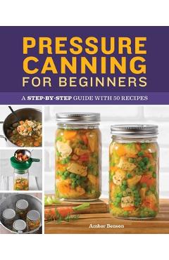 Pressure Canning for Beginners: A Step-By-Step Guide with 50 Recipes - Amber Benson