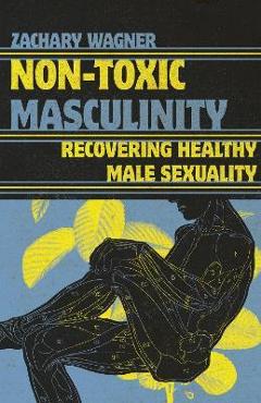 Non-Toxic Masculinity: Recovering Healthy Male Sexuality - Zachary Wagner