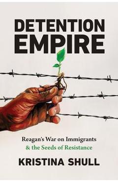 Detention Empire: Reagan\'s War on Immigrants and the Seeds of Resistance - Kristina Shull