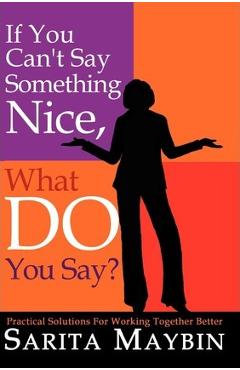 If You Can\'t Say Something Nice, What Do You Say?: Practical Solutions for Working Together Better - Sarita Maybin