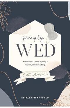 Simply Wed: A Minimalist\'s Guide to Planning a Heartfelt, Intimate Wedding. - Elizabeth Prybylo