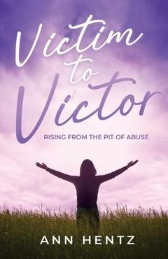 Victim to Victor: Rising from the Pit of Abuse - Ann Hentz
