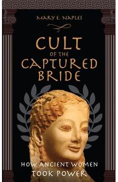 Cult of the Captured Bride: How Ancient Women Took Power - Mary E. Naples