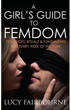A Girl\'s Guide to Femdom: Tips, Tricks, Rituals and Punishments for Every Week of the Year - Lucy Fairbourne
