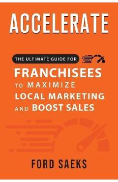ACCELERATE The Ultimate Guide for FRANCHISEES to Maximize Local Marketing and Boost Sales - Ford Saeks