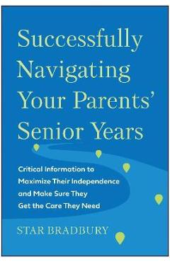 Successfully Navigating Your Parents\' Senior Years: Critical Information to Maximize Their Independence and Make Sure They Get the Care They Need - Star Bradbury