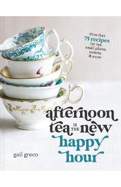 Afternoon Tea Is the New Happy Hour: More Than 75 Recipes for Tea, Small Plates, Sweets and More - Gail Greco