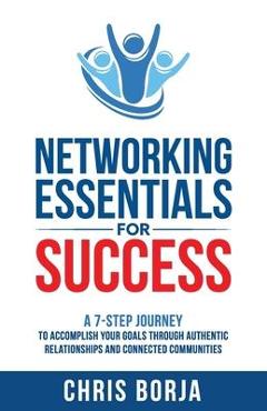 Networking Essentials for Success: A 7-Step Journey to Accomplishing Your Goals Through Authentic Relationships and Connected Communities - Chris Borja