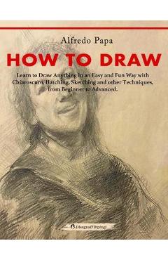 How to Draw: Learn to Draw Anything in an Easy and Fun Way with Chiaroscuro, Hatching, Sketching and other Techniques, from Beginne - Alfredo Papa