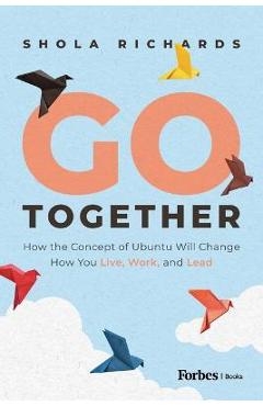 Go Together: How the Concept of Ubuntu Will Change How We Work, Live and Lead - Shola Richards