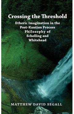 Crossing the Threshold: Etheric Imagination in the Post-Kantian Process Philosophy of Schelling and Whitehead - Matthew David Segall