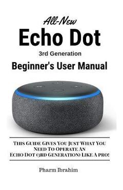 All-New Echo Dot (3rd Generation) Beginner\'s User Manual: This Guide Gives You Just What You Need to Operate an Echo Dot (3rd Generation) Like a Pro! - Pharm Ibrahim
